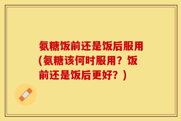氨糖饭前还是饭后服用(氨糖该何时服用？饭前还是饭后更好？)