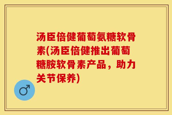 汤臣倍健葡萄氨糖软骨素(汤臣倍健推出葡萄糖胺软骨素产品，助力关节保养)