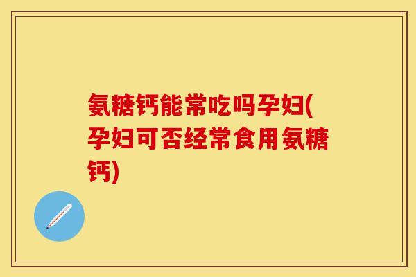 氨糖钙能常吃吗孕妇(孕妇可否经常食用氨糖钙)