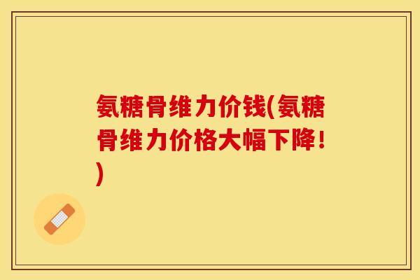 氨糖骨维力价钱(氨糖骨维力价格大幅下降！)