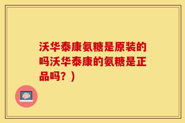 沃华泰康氨糖是原装的吗沃华泰康的氨糖是正品吗？)