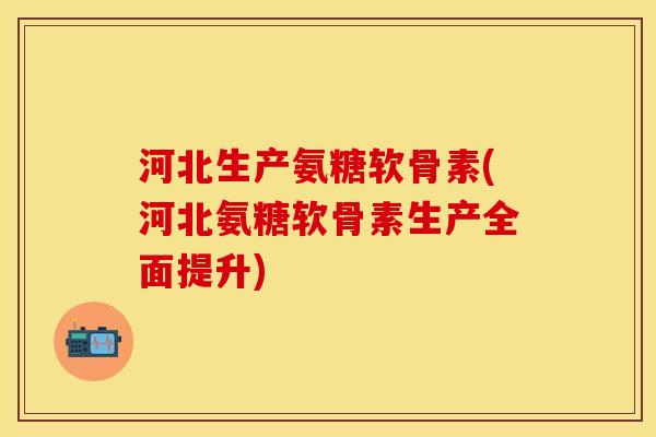 河北生产氨糖软骨素(河北氨糖软骨素生产全面提升)