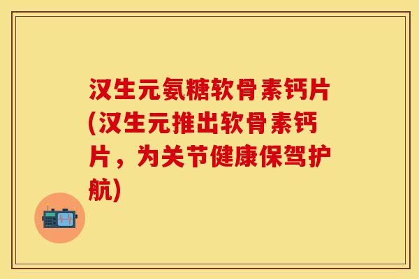 汉生元氨糖软骨素钙片(汉生元推出软骨素钙片，为关节健康保驾护航)