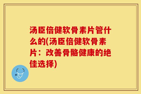汤臣倍健软骨素片管什么的(汤臣倍健软骨素片：改善骨骼健康的绝佳选择)