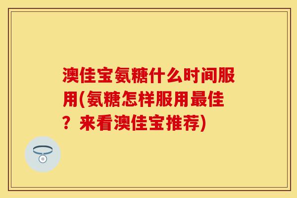 澳佳宝氨糖什么时间服用(氨糖怎样服用最佳?来看澳佳宝推荐)-第1张图片-关节保镖 澳佳宝氨糖什么时间服用(氨糖怎样服用最佳?来看澳佳宝推荐)-第1张图片-关节保镖