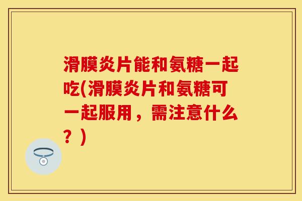 滑膜炎片能和氨糖一起吃(滑膜炎片和氨糖可一起服用，需注意什么？)