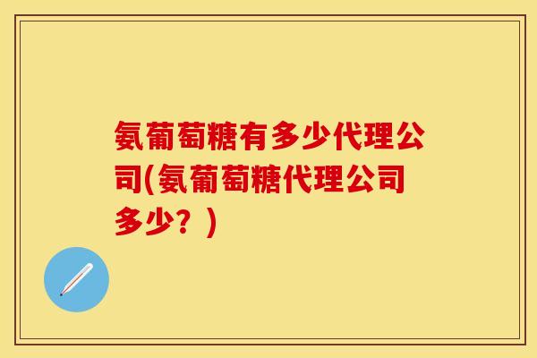 氨葡萄糖有多少代理公司(氨葡萄糖代理公司多少？)