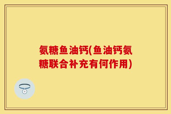氨糖鱼油钙(鱼油钙氨糖联合补充有何作用)