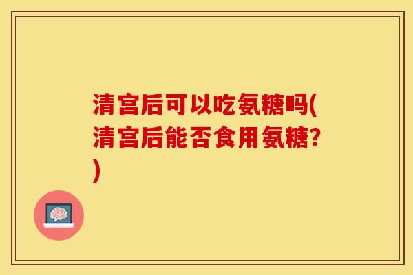 清宫后可以吃氨糖吗(清宫后能否食用氨糖？)