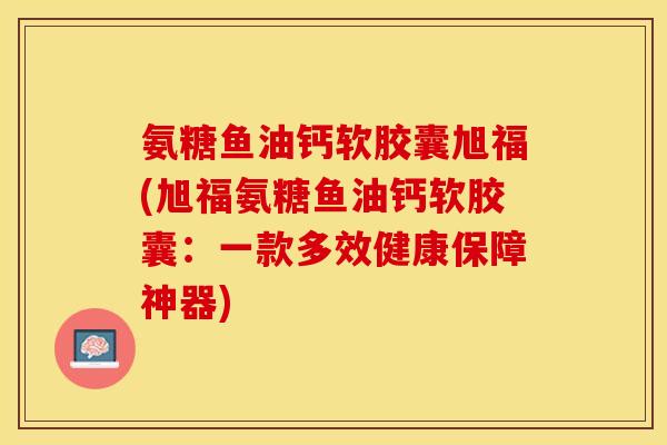 氨糖鱼油钙软胶囊旭福(旭福氨糖鱼油钙软胶囊：一款多效健康保障神器)