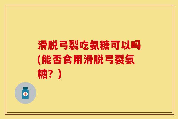 滑脱弓裂吃氨糖可以吗(能否食用滑脱弓裂氨糖？)