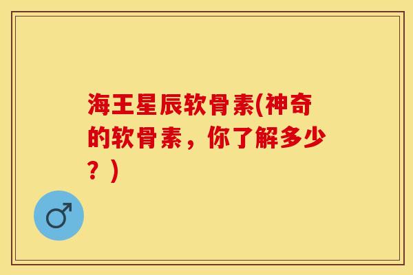 海王星辰软骨素(神奇的软骨素，你了解多少？)