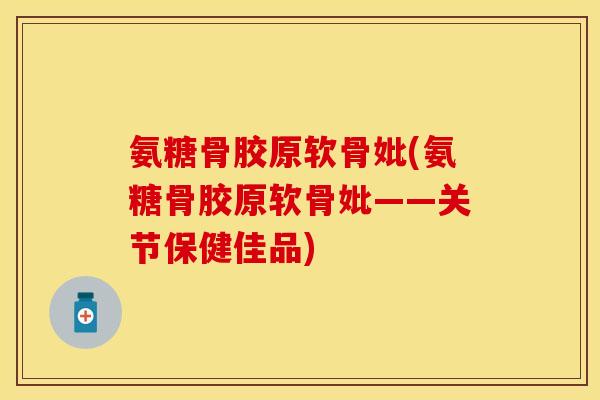 氨糖骨胶原软骨妣(氨糖骨胶原软骨妣——关节保健佳品)