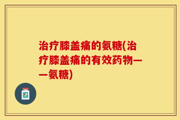 治疗膝盖痛的氨糖(治疗膝盖痛的有效药物——氨糖)
