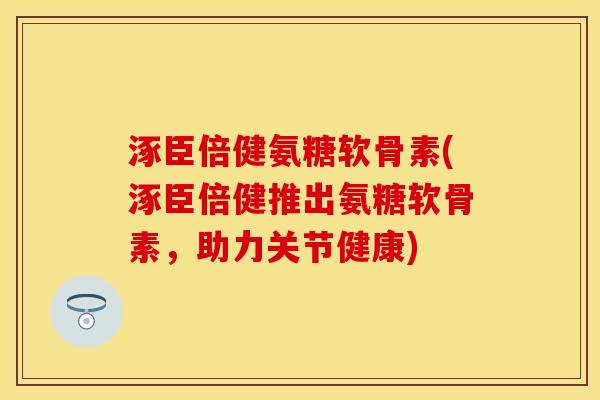 涿臣倍健氨糖软骨素(涿臣倍健推出氨糖软骨素，助力关节健康)