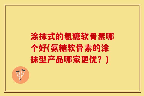 涂抹式的氨糖软骨素哪个好(氨糖软骨素的涂抹型产品哪家更优？)