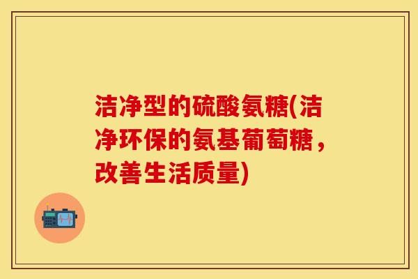 洁净型的硫酸氨糖(洁净环保的氨基葡萄糖，改善生活质量)