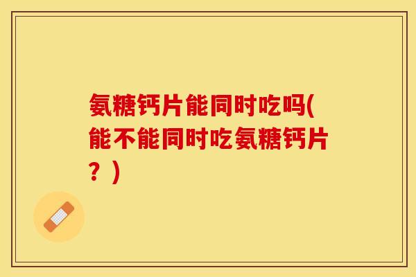 氨糖钙片能同时吃吗(能不能同时吃氨糖钙片？)