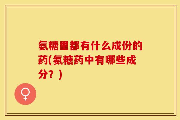 氨糖里都有什么成份的药(氨糖药中有哪些成分?)-第1张图片-关节保镖 氨糖里都有什么成份的药(氨糖药中有哪些成分?)-第1张图片-关节保镖