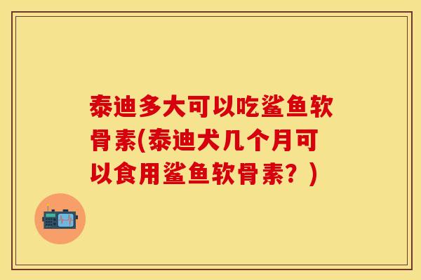 泰迪多大可以吃鲨鱼软骨素(泰迪犬几个月可以食用鲨鱼软骨素？)