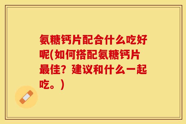 氨糖钙片配合什么吃好呢(如何搭配氨糖钙片最佳？建议和什么一起吃。)
