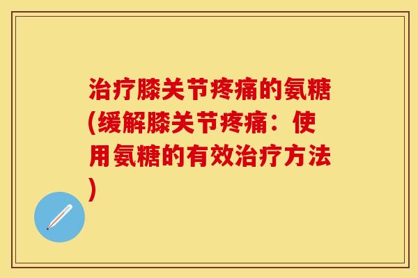 治疗膝关节疼痛的氨糖(缓解膝关节疼痛：使用氨糖的有效治疗方法)