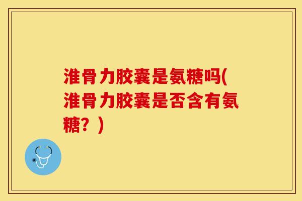 淮骨力胶囊是氨糖吗(淮骨力胶囊是否含有氨糖？)