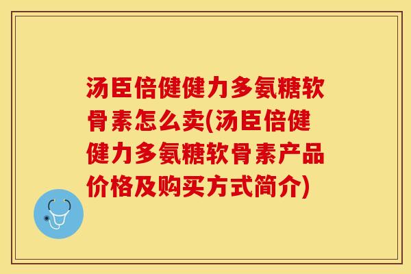 汤臣倍健健力多氨糖软骨素怎么卖(汤臣倍健健力多氨糖软骨素产品价格及购买方式简介)