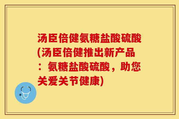 汤臣倍健氨糖盐酸硫酸(汤臣倍健推出新产品：氨糖盐酸硫酸，助您关爱关节健康)
