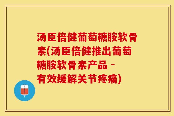 汤臣倍健葡萄糖胺软骨素(汤臣倍健推出葡萄糖胺软骨素产品 - 有效缓解关节疼痛)