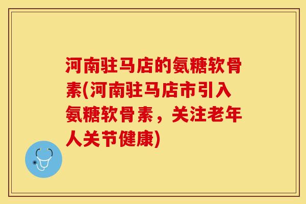 河南驻马店的氨糖软骨素(河南驻马店市引入氨糖软骨素，关注老年人关节健康)