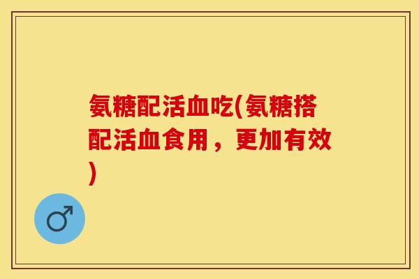 氨糖配活血吃(氨糖搭配活血食用，更加有效)