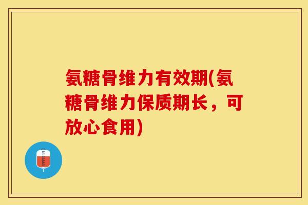 氨糖骨维力有效期(氨糖骨维力保质期长，可放心食用)