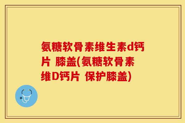 氨糖软骨素维生素d钙片 膝盖(氨糖软骨素维D钙片 保护膝盖)