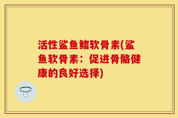 活性鲨鱼鳍软骨素(鲨鱼软骨素：促进骨骼健康的良好选择)