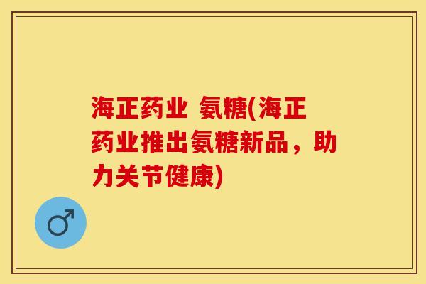 海正药业 氨糖(海正药业推出氨糖新品，助力关节健康)