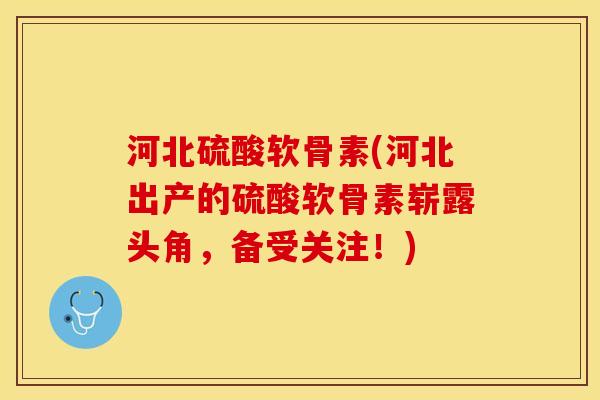 河北硫酸软骨素(河北出产的硫酸软骨素崭露头角，备受关注！)
