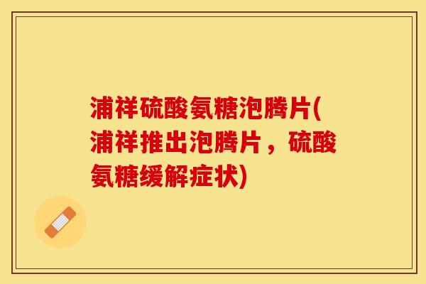 浦祥硫酸氨糖泡腾片(浦祥推出泡腾片，硫酸氨糖缓解症状)