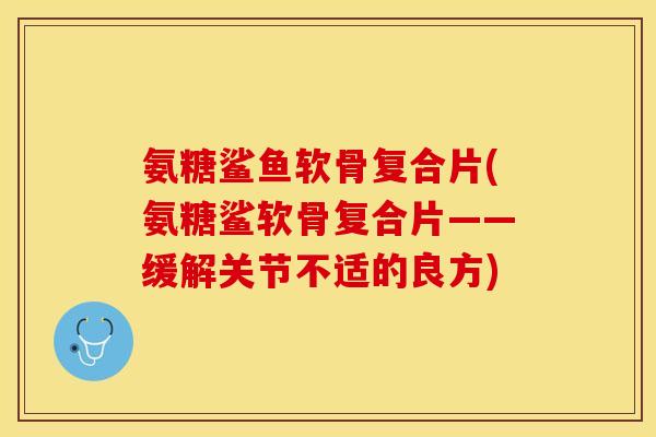 氨糖鲨鱼软骨复合片(氨糖鲨软骨复合片——缓解关节不适的良方)