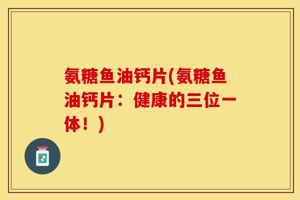 氨糖鱼油钙片(氨糖鱼油钙片：健康的三位一体！)