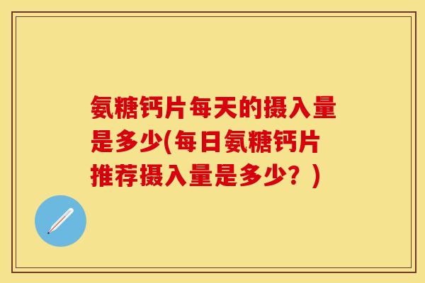 氨糖钙片每天的摄入量是多少(每日氨糖钙片推荐摄入量是多少？)