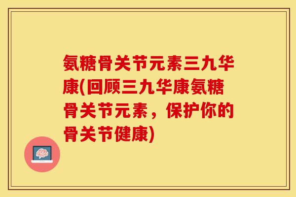 氨糖骨关节元素三九华康(回顾三九华康氨糖骨关节元素，保护你的骨关节健康)