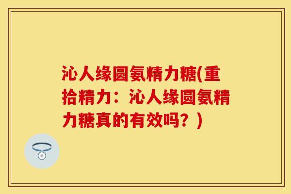 沁人缘圆氨精力糖(重拾精力：沁人缘圆氨精力糖真的有效吗？)