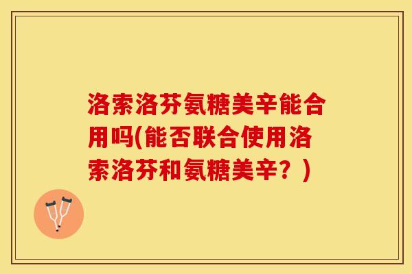 洛索洛芬氨糖美辛能合用吗(能否联合使用洛索洛芬和氨糖美辛？)