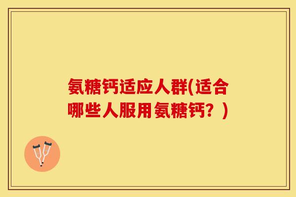 氨糖钙适应人群(适合哪些人服用氨糖钙？)