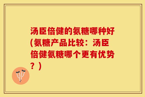 汤臣倍健的氨糖哪种好(氨糖产品比较：汤臣倍健氨糖哪个更有优势？)