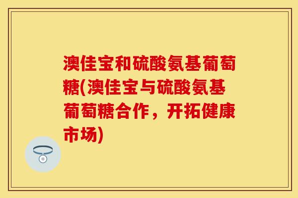 澳佳宝和硫酸氨基葡萄糖(澳佳宝与硫酸氨基葡萄糖合作，开拓健康市场)