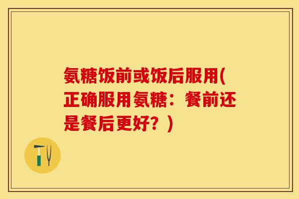 氨糖饭前或饭后服用(正确服用氨糖：餐前还是餐后更好？)