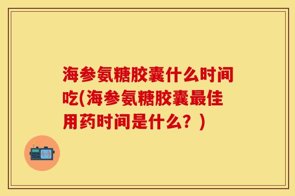 海参氨糖胶囊什么时间吃(海参氨糖胶囊最佳用药时间是什么？)