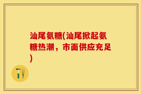 汕尾氨糖(汕尾掀起氨糖热潮，市面供应充足)